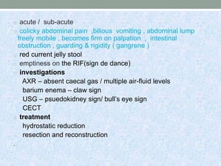 o acute / sub-acute
o colicky abdominal pain ,bilious vomiting , abdominal lump
freely mobile , becomes firm on palpation , intestinal
obstruction , guarding & rigidity ( gangrene )
o red current jelly stool
o emptiness on the RIF(sign de dance)
o investigations
AXR – absent caecal gas / multiple air-fluid levels
barium enema – claw sign
USG – psuedokidney sign/ bull’s eye sign
CECT
o treatment
hydrostatic reduction
resection and reconstruction
.
 