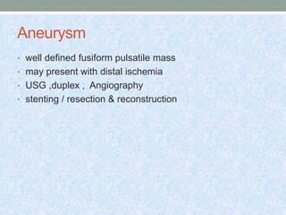 Aneurysm
• well defined fusiform pulsatile mass
• may present with distal ischemia
• USG ,duplex , Angiography
• stenting / resection & reconstruction
 