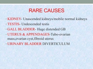 RARE CAUSES
• KIDNEY- Unascended kidneys/mobile normal kidneys
• TESTIS- Undescended testis
• GALL BLADDER- Huge distended GB
• UTERUS & APPENDAGES-Tubo-ovarian
mass,ovarian cyst,fibroid uterus
• URINARY BLADDER DIVERTICULUM
 