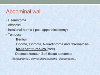 Abdominal wall
• Haemotoma
• Abscess
• Incisional hernia ( post appendicectomy)
• Tumours
Benign
Lipoma, Fibroma, Neurofibroma and fibromatosis.
Malignant tumours (rare)
Desmoid tumour, Soft tissue sarcomas
(fibrosarcoma , dermatofibrosarcoma , liposarcoma).
 