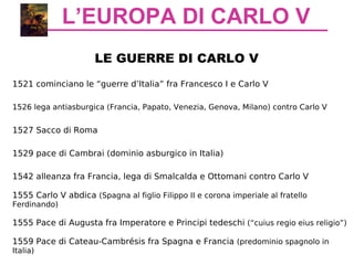 L’EUROPA DI CARLO V
LE GUERRE DI CARLO V
1521 cominciano le “guerre d’Italia” fra Francesco I e Carlo V
1526 lega antiasburgica (Francia, Papato, Venezia, Genova, Milano) contro Carlo V
1527 Sacco di Roma
1529 pace di Cambrai (dominio asburgico in Italia)
1542 alleanza fra Francia, lega di Smalcalda e Ottomani contro Carlo V
1555 Carlo V abdica (Spagna al figlio Filippo II e corona imperiale al fratello
Ferdinando)
1555 Pace di Augusta fra Imperatore e Principi tedeschi (“cuius regio eius religio”)
1559 Pace di Cateau-Cambrésis fra Spagna e Francia (predominio spagnolo in
Italia)
 