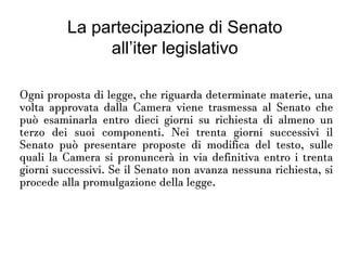 La partecipazione di
Senato all’iter legislativo
Ogni proposta di legge, che riguarda determinate materie,
una volta approvata dalla Camera viene trasmessa al
Senato che può esaminarla entro dieci giorni su richiesta di
almeno un terzo dei suoi componenti. Nei trenta giorni
successivi il Senato può presentare proposte di modifica del
testo, sulle quali la Camera si pronuncerà in via definitiva
entro i trenta giorni successivi. Se il Senato non avanza
nessuna richiesta, si procede alla promulgazione della
legge.
 