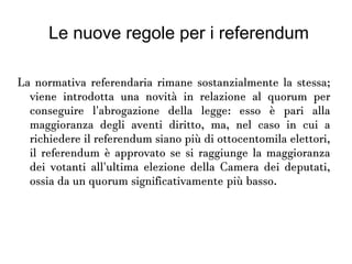 Le nuove regole per i referendum
La normativa referendaria rimane sostanzialmente la
stessa; viene introdotta una novità in relazione al quorum
per conseguire l'abrogazione della legge: esso è pari alla
maggioranza degli aventi diritto, ma, nel caso in cui a
richiedere il referendum siano più di ottocentomila
elettori, il referendum è approvato se si raggiunge la
maggioranza dei votanti all'ultima elezione della Camera
dei deputati, ossia da un quorum significativamente più
basso.
 