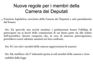 Nuove regole per i membri della
Camera dei Deputati

Funzione legislativa: esercitata dalla Camera dei Deputati e solo
parzialmente dal Senato.
Art. 64 :prevede una novità assoluta: i parlamentari hanno l’obbligo di
partecipare sia ai lavori delle commissioni di cui fanno parte sia alle sedute
dell’assemblea. Questo comporta che, in caso di mancata partecipazione,
potrebbero essere adottate sanzioni nei loro confronti.
Art. 67: ora solo i membri della camera rappresentano la nazione
Art. 69: stabilisce che l’ indennità spetta ai soli membri della camera e
viene
stabilità dalla legge
 