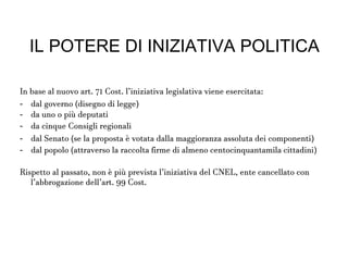 IL POTERE DI INIZIATIVA
POLITICA
In base al nuovo art. 71 Cost. l’iniziativa legislativa viene esercitata:
- dal governo (disegno di legge)
- da uno o più deputati
- da cinque Consigli regionali
- dal Senato (se la proposta è votata dalla maggioranza assoluta dei
componenti)
- dal popolo (attraverso la raccolta firme di almeno
centocinquantamila cittadini)
Rispetto al passato, non è più prevista l’iniziativa del CNEL, ente
cancellato con l’abbrogazione dell’art. 99 Cost.
 