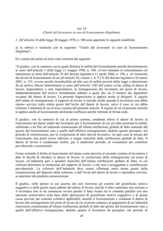 Art. 14
                     (Tutele del lavoratore in caso di licenziamento illegittimo)

1. All’articolo 18 della legge 20 maggio 1970, n. 300 sono apportate le seguenti modifiche:

a) la rubrica è sostituita con la seguente: “Tutela del lavoratore in caso di licenziamento
illegittimo”;

b) i commi dal primo al sesto sono sostituiti dai seguenti:

“Il giudice, con la sentenza con la quale dichiara la nullità del licenziamento perché discriminatorio
ai sensi dell’articolo 3 della legge 11 maggio 1990, n. 108, ovvero intimato in concomitanza col
matrimonio ai sensi dell’articolo 35 del decreto legislativo 11 aprile 2006, n. 198, o in violazione
dei divieti di licenziamento di cui all’articolo 54, commi 1, 6, 7 e 9, del decreto legislativo 26 marzo
2001, n. 151, ovvero perché riconducibile ad altri casi di nullità previsti dalla legge o determinato
da un motivo illecito determinante ai sensi dell’articolo 1345 del codice civile, ordina al datore di
lavoro, imprenditore o non imprenditore, la reintegrazione del lavoratore nel posto di lavoro,
indipendentemente dal motivo formalmente addotto e quale che sia il numero dei dipendenti
occupati dal datore di lavoro. La presente disposizione si applica anche ai dirigenti. A seguito
dell’ordine di reintegrazione, il rapporto di lavoro si intende risolto quando il lavoratore non abbia
ripreso servizio entro trenta giorni dall’invito del datore di lavoro, salvo il caso in cui abbia
richiesto l’indennità di cui al terzo comma del presente articolo. Il regime di cui al presente articolo
si applica anche al licenziamento dichiarato inefficace perché intimato in forma orale.

Il giudice, con la sentenza di cui al primo comma, condanna altresì il datore di lavoro al
risarcimento del danno subito dal lavoratore per il licenziamento di cui sia stata accertata la nullità,
stabilendo a tal fine un’indennità commisurata all’ultima retribuzione globale di fatto maturata dal
giorno del licenziamento sino a quello dell’effettiva reintegrazione, dedotto quanto percepito, nel
periodo di estromissione, per lo svolgimento di altre attività lavorative. In ogni caso la misura del
risarcimento non potrà essere inferiore a cinque mensilità della retribuzione globale di fatto. Il
datore di lavoro è condannato inoltre, per il medesimo periodo, al versamento dei contributi
previdenziali e assistenziali.

Fermo restando il diritto al risarcimento del danno come previsto al secondo comma, al lavoratore è
data la facoltà di chiedere al datore di lavoro, in sostituzione della reintegrazione nel posto di
lavoro, un’indennità pari a quindici mensilità dell’ultima retribuzione globale di fatto, la cui
richiesta determina la risoluzione del rapporto di lavoro, e che non è assoggettata a contribuzione
previdenziale. La richiesta dell’indennità deve essere effettuata entro trenta giorni dalla
comunicazione del deposito della sentenza, o dall’invito del datore di lavoro a riprendere servizio,
se anteriore alla predetta comunicazione.

Il giudice, nelle ipotesi in cui accerta che non ricorrono gli estremi del giustificato motivo
soggettivo o della giusta causa addotti dal datore di lavoro, perché il fatto contestato non sussiste o
il lavoratore non lo ha commesso ovvero perché il fatto rientra tra le condotte punibili con una
sanzione conservativa sulla base delle tipizzazioni di giustificato motivo soggettivo e di giusta
causa previste dai contratti collettivi applicabili, annulla il licenziamento e condanna il datore di
lavoro alla reintegrazione nel posto di lavoro di cui al primo comma e al pagamento di un’indennità
risarcitoria commisurata all’ultima retribuzione globale di fatto dal giorno del licenziamento sino a
quello dell’effettiva reintegrazione, dedotto quanto il lavoratore ha percepito, nel periodo di
                                                  18 
 
 