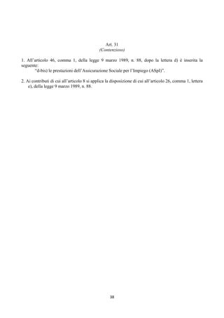 Art. 31
                                             (Contenzioso)

1. All’articolo 46, comma 1, della legge 9 marzo 1989, n. 88, dopo la lettera d) è inserita la
seguente:
       “d-bis) le prestazioni dell’Assicurazione Sociale per l’Impiego (ASpI)”.

2. Ai contributi di cui all’articolo 8 si applica la disposizione di cui all’articolo 26, comma 1, lettera
    e), della legge 9 marzo 1989, n. 88.




                                                   38 
 
 