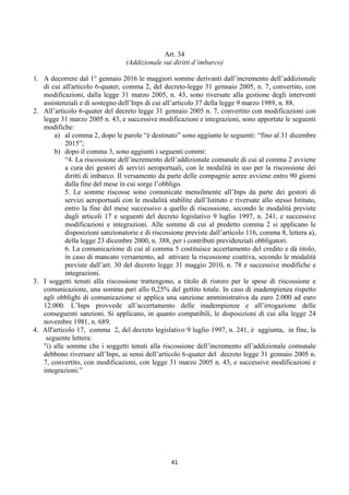 Art. 34
                                  (Addizionale sui diritti d’imbarco)

1. A decorrere dal 1° gennaio 2016 le maggiori somme derivanti dall’incremento dell’addizionale
   di cui all'articolo 6-quater, comma 2, del decreto-legge 31 gennaio 2005, n. 7, convertito, con
   modificazioni, dalla legge 31 marzo 2005, n. 43, sono riversate alla gestione degli interventi
   assistenziali e di sostegno dell’Inps di cui all’articolo 37 della legge 9 marzo 1989, n. 88.
2. All’articolo 6-quater del decreto legge 31 gennaio 2005 n. 7, convertito con modificazioni con
   legge 31 marzo 2005 n. 43, e successive modificazioni e integrazioni, sono apportate le seguenti
   modifiche:
       a) al comma 2, dopo le parole “è destinato” sono aggiunte le seguenti: “fino al 31 dicembre
            2015”;
       b) dopo il comma 3, sono aggiunti i seguenti commi:
            “4. La riscossione dell’incremento dell’addizionale comunale di cui al comma 2 avviene
            a cura dei gestori di servizi aeroportuali, con le modalità in uso per la riscossione dei
            diritti di imbarco. Il versamento da parte delle compagnie aeree avviene entro 90 giorni
            dalla fine del mese in cui sorge l’obbligo.
            5. Le somme riscosse sono comunicate mensilmente all’Inps da parte dei gestori di
            servizi aeroportuali con le modalità stabilite dall’Istituto e riversate allo stesso Istituto,
            entro la fine del mese successivo a quello di riscossione, secondo le modalità previste
            dagli articoli 17 e seguenti del decreto legislativo 9 luglio 1997, n. 241, e successive
            modificazioni e integrazioni. Alle somme di cui al predetto comma 2 si applicano le
            disposizioni sanzionatorie e di riscossione previste dall’articolo 116, comma 8, lettera a),
            della legge 23 dicembre 2000, n. 388, per i contributi previdenziali obbligatori.
            6. La comunicazione di cui al comma 5 costituisce accertamento del credito e dà titolo,
            in caso di mancato versamento, ad attivare la riscossione coattiva, secondo le modalità
            previste dall’art. 30 del decreto legge 31 maggio 2010, n. 78 e successive modifiche e
            integrazioni.
3. I soggetti tenuti alla riscossione trattengono, a titolo di ristoro per le spese di riscossione e
   comunicazione, una somma pari allo 0,25% del gettito totale. In caso di inadempienza rispetto
   agli obblighi di comunicazione si applica una sanzione amministrativa da euro 2.000 ad euro
   12.000. L’Inps provvede all’accertamento delle inadempienze e all’irrogazione delle
   conseguenti sanzioni. Si applicano, in quanto compatibili, le disposizioni di cui alla legge 24
   novembre 1981, n. 689.
4. All'articolo 17, comma 2, del decreto legislativo 9 luglio 1997, n. 241, è aggiunta, in fine, la
    seguente lettera:
   "i) alle somme che i soggetti tenuti alla riscossione dell’incremento all’addizionale comunale
   debbono riversare all’Inps, ai sensi dell’articolo 6-quater del decreto legge 31 gennaio 2005 n.
   7, convertito, con modificazioni, con legge 31 marzo 2005 n. 43, e successive modificazioni e
   integrazioni.”




                                                   41 
 
 