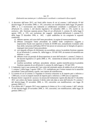 Art. 35
          (Indennità una tantum per i collaboratori coordinati e continuativi disoccupati)

1. A decorrere dall’anno 2013, nei limiti delle risorse di cui al comma 1 dell’articolo 19 del
   decreto-legge 29 novembre 2008, n. 185, convertito con modificazioni dalla legge 28 gennaio
   2009, n. 2, è riconosciuta una indennità ai collaboratori coordinati e continuativi di cui
   all'articolo 61, comma 1, del decreto legislativo 10 settembre 2003, n. 276, iscritti in via
   esclusiva alla Gestione separata presso l'Inps di cui all'articolo 2, comma 26, della legge 8
   agosto 1995, n. 335, con esclusione dei soggetti individuati dall'articolo 1, comma 212,
   della legge 23 dicembre 1996, n. 662, i quali soddisfino in via congiunta le seguenti
   condizioni:
        a) abbiano operato, nel corso dell’anno precedente, in regime di monocommittenza;
        b) abbiano conseguito l'anno precedente un reddito lordo complessivo soggetto a
            imposizione fiscale non superiore al limite di 20.000 euro, annualmente rivalutato sulla
            base della variazione dell'indice ISTAT dei prezzi al consumo per le famiglie di operai e
            impiegati intervenuta l’anno precedente;
        c) con riguardo all'anno di riferimento sia accreditato, presso la predetta Gestione separata
            di cui all'articolo 2, comma 26, della legge n. 335 del 1995, un numero di mensilità non
            inferiore a uno;
        d) abbiano avuto un periodo di disoccupazione ai sensi dell’articolo 1, comma 2, lettera c),
            del decreto legislativo 21 aprile 2000, n. 181, ininterrotta di almeno due mesi nell’anno
            precedente;
        e) risultino accreditate nell'anno precedente almeno quattro mensilità presso la predetta
            Gestione separata di cui all'articolo 2, comma 26, della legge n. 335 del 1995.
2. L’indennità è pari a una somma del 5 per cento del minimale annuo di reddito di cui all’articolo
   1, comma 3, della legge 3 agosto 1990, n. 233, moltiplicato per il minor numero tra le mensilità
   accreditate l’anno precedente e quelle non coperte da contribuzione.
3. La somma di cui al comma 2 è liquidata in un'unica soluzione se di importo pari o inferiore a
   1.000 euro, ovvero in importi mensili di importo pari o inferiore a 1.000 euro se superiore.
4. Restano fermi i requisiti di accesso e la misura del trattamento vigenti alla data del 31 dicembre
   2012 per coloro che hanno maturato il diritto entro tale data ai sensi dell’articolo 19, comma 2
   del decreto-legge 29 novembre 2008, n. 185, convertito con modificazioni, con legge 28
   gennaio 2009, n. 2.
5. Con effetto dal 1° gennaio 2013 sono soppresse le lettere a), b) e c) del comma 1 dell’ articolo
   19 del decreto-legge 29 novembre 2008, n. 185, convertito, con modificazioni, dalla legge 28
   gennaio 2009, n. 2.




                                                 42 
 
 