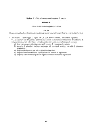 Sezione II – Tutele in costanza di rapporto di lavoro

                                                 Sezione II

                                  Tutele in costanza di rapporto di lavoro

                                                   Art. 40
    (Estensione della disciplina in materia di integrazione salariale straordinaria a particolari) settori

1. All’articolo 12 della legge 23 luglio 1991, n. 223, dopo il comma 3 è inserito il seguente:
   “4. A decorrere dal 1° gennaio 2013 le disposizioni in materia di trattamento straordinario di
   integrazione salariale ed i relativi obblighi contributivi sono estesi alle seguenti imprese:
       a) imprese esercenti attività commerciali con più di cinquanta dipendenti;
       b) agenzie di viaggio e turismo, compresi gli operatori turistici, con più di cinquanta
           dipendenti;
       c) imprese di vigilanza con più di quindici dipendenti;
       d) imprese del trasporto aereo a prescindere dal numero di dipendenti;
       e) imprese del sistema aeroportuale a prescindere dal numero di dipendenti.




                                                     47 
 
 