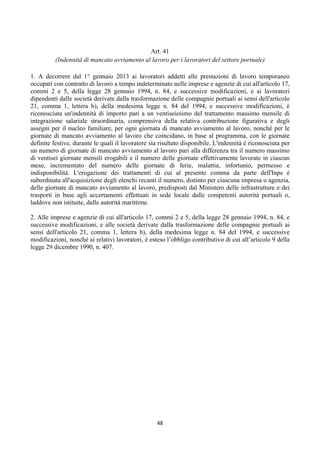Art. 41
          (Indennità di mancato avviamento al lavoro per i lavoratori del settore portuale)
                                                       
1. A decorrere dal 1° gennaio 2013 ai lavoratori addetti alle prestazioni di lavoro temporaneo
occupati con contratto di lavoro a tempo indeterminato nelle imprese e agenzie di cui all'articolo 17,
commi 2 e 5, della legge 28 gennaio 1994, n. 84, e successive modificazioni, e ai lavoratori
dipendenti dalle società derivate dalla trasformazione delle compagnie portuali ai sensi dell'articolo
21, comma 1, lettera b), della medesima legge n. 84 del 1994, e successive modificazioni, è
riconosciuta un'indennità di importo pari a un ventiseiesimo del trattamento massimo mensile di
integrazione salariale straordinaria, comprensiva della relativa contribuzione figurativa e degli
assegni per il nucleo familiare, per ogni giornata di mancato avviamento al lavoro, nonché per le
giornate di mancato avviamento al lavoro che coincidano, in base al programma, con le giornate
definite festive, durante le quali il lavoratore sia risultato disponibile. L'indennità è riconosciuta per
un numero di giornate di mancato avviamento al lavoro pari alla differenza tra il numero massimo
di ventisei giornate mensili erogabili e il numero delle giornate effettivamente lavorate in ciascun
mese, incrementato del numero delle giornate di ferie, malattia, infortunio, permesso e
indisponibilità. L'erogazione dei trattamenti di cui al presente comma da parte dell'Inps è
subordinata all'acquisizione degli elenchi recanti il numero, distinto per ciascuna impresa o agenzia,
delle giornate di mancato avviamento al lavoro, predisposti dal Ministero delle infrastrutture e dei
trasporti in base agli accertamenti effettuati in sede locale dalle competenti autorità portuali o,
laddove non istituite, dalle autorità marittime.

2. Alle imprese e agenzie di cui all'articolo 17, commi 2 e 5, della legge 28 gennaio 1994, n. 84, e
successive modificazioni, e alle società derivate dalla trasformazione delle compagnie portuali ai
sensi dell'articolo 21, comma 1, lettera b), della medesima legge n. 84 del 1994, e successive
modificazioni, nonché ai relativi lavoratori, è esteso l’obbligo contributivo di cui all’articolo 9 della
legge 29 dicembre 1990, n. 407.




                                                   48 
 
 
