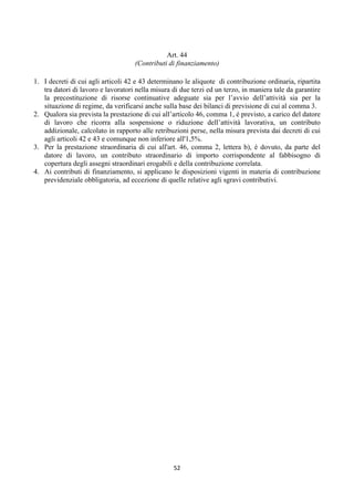  
                                               Art. 44
                                    (Contributi di finanziamento)

1. I decreti di cui agli articoli 42 e 43 determinano le aliquote di contribuzione ordinaria, ripartita
   tra datori di lavoro e lavoratori nella misura di due terzi ed un terzo, in maniera tale da garantire
   la precostituzione di risorse continuative adeguate sia per l’avvio dell’attività sia per la
   situazione di regime, da verificarsi anche sulla base dei bilanci di previsione di cui al comma 3.
2. Qualora sia prevista la prestazione di cui all’articolo 46, comma 1, è previsto, a carico del datore
   di lavoro che ricorra alla sospensione o riduzione dell’attività lavorativa, un contributo
   addizionale, calcolato in rapporto alle retribuzioni perse, nella misura prevista dai decreti di cui
   agli articoli 42 e 43 e comunque non inferiore all'1,5%.
3. Per la prestazione straordinaria di cui all'art. 46, comma 2, lettera b), è dovuto, da parte del
   datore di lavoro, un contributo straordinario di importo corrispondente al fabbisogno di
   copertura degli assegni straordinari erogabili e della contribuzione correlata.
4. Ai contributi di finanziamento, si applicano le disposizioni vigenti in materia di contribuzione
   previdenziale obbligatoria, ad eccezione di quelle relative agli sgravi contributivi.




                                                  52 
 
 