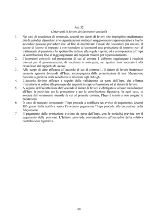 Art. 52
                            (Interventi in favore dei lavoratori anziani)
1.   Nei casi di eccedenza di personale, accordi tra datori di lavoro che impieghino mediamente
     più di quindici dipendenti e le organizzazioni sindacali maggiormente rappresentative a livello
     aziendale possono prevedere che, al fine di incentivare l’esodo dei lavoratori più anziani, il
     datore di lavoro si impegni a corrispondere ai lavoratori una prestazione di importo pari al
     trattamento di pensione che spetterebbe in base alle regole vigenti, ed a corrispondere all’Inps
     la contribuzione fino al raggiungimento dei requisiti minimi per il pensionamento.
2.   I lavoratori coinvolti nel programma di cui al comma 1 debbono raggiungere i requisiti
     minimi per il pensionamento, di vecchiaia o anticipato, nei quattro anni successivi alla
     cessazione dal rapporto di lavoro.
3.   Allo scopo di dare efficacia all’accordo di cui al comma 1, il datore di lavoro interessato
     presenta apposita domanda all’Inps, accompagnata dalla presentazione di una fidejussione
     bancaria a garanzia della solvibilità in relazione agli obblighi.
4.   L’accordo diviene efficace a seguito della validazione da parte dell’Inps, che effettua
     l’istruttoria in ordine alla presenza dei requisiti in capo al lavoratore ed al datore di lavoro.
5.   A seguito dell’accettazione dell’accordo il datore di lavoro è obbligato a versare mensilmente
     all’Inps la provvista per la prestazione e per la contribuzione figurativa. In ogni caso, in
     assenza del versamento mensile di cui al presente comma, l’Inps è tenuto a non erogare le
     prestazioni.
6.   In caso di mancato versamento l’Inps procede a notificare un avviso di pagamento; decorsi
     180 giorni dalla notifica senza l’avvenuto pagamento l’Inps procede alla escussione della
     fidejussione.
7.   Il pagamento della prestazione avviene da parte dell’Inps, con le modalità previste per il
     pagamento delle pensioni. L’Istituto provvede contestualmente all’accredito della relativa
     contribuzione figurativa.




                                                 60 
 
 