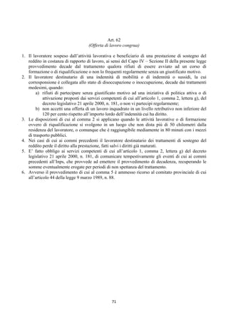 Art. 62
                                     (Offerta di lavoro congrua)

1. Il lavoratore sospeso dall’attività lavorativa e beneficiario di una prestazione di sostegno del
   reddito in costanza di rapporto di lavoro, ai sensi del Capo IV – Sezione II della presente legge
   provvedimento decade dal trattamento qualora rifiuti di essere avviato ad un corso di
   formazione o di riqualificazione o non lo frequenti regolarmente senza un giustificato motivo.
2. Il lavoratore destinatario di una indennità di mobilità o di indennità o sussidi, la cui
   corresponsione è collegata allo stato di disoccupazione o inoccupazione, decade dai trattamenti
   medesimi, quando:
        a) rifiuti di partecipare senza giustificato motivo ad una iniziativa di politica attiva o di
            attivazione proposti dai servizi competenti di cui all’articolo 1, comma 2, lettera g), del
            decreto legislativo 21 aprile 2000, n. 181, o non vi partecipi regolarmente;
        b) non accetti una offerta di un lavoro inquadrato in un livello retributivo non inferiore del
            120 per cento rispetto all’importo lordo dell’indennità cui ha diritto.
3. Le disposizioni di cui al comma 2 si applicano quando le attività lavorative o di formazione
   ovvero di riqualificazione si svolgono in un luogo che non dista più di 50 chilometri dalla
   residenza del lavoratore, o comunque che è raggiungibile mediamente in 80 minuti con i mezzi
   di trasporto pubblici.
4. Nei casi di cui ai commi precedenti il lavoratore destinatario dei trattamenti di sostegno del
   reddito perde il diritto alla prestazione, fatti salvi i diritti già maturati.
5. E’ fatto obbligo ai servizi competenti di cui all’articolo 1, comma 2, lettera g) del decreto
   legislativo 21 aprile 2000, n. 181, di comunicare tempestivamente gli eventi di cui ai commi
   precedenti all’Inps, che provvede ad emettere il provvedimento di decadenza, recuperando le
   somme eventualmente erogate per periodi di non spettanza del trattamento.
6. Avverso il provvedimento di cui al comma 5 è ammesso ricorso al comitato provinciale di cui
   all’articolo 44 della legge 9 marzo 1989, n. 88.




                                                  71 
 
 