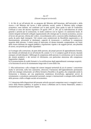 Art. 67
                                    (Sistemi integrati territoriali)

1. Ai fini di cui all’articolo 66, su proposta del Ministro dell’istruzione, dell’università e della
ricerca e del Ministro del lavoro e delle politiche sociali, sentito il Ministro dello sviluppo
economico, sono definite, nel confronto con le parti sociali, linee guida in sede di Conferenza
Unificata ai sensi del decreto legislativo 28 agosto 1997, n. 281, per la individuazione di criteri
generali e priorità per la costruzione, in modo condiviso con le regioni e le autonomie locali, di
sistemi integrati territoriali collegati organicamente alle strategie per la crescita economica, accesso
al lavoro dei giovani, riforma del welfare, invecchiamento attivo, esercizio della cittadinanza attiva,
anche da parte degli immigrati. Tali sistemi sono caratterizzati da flessibilità organizzativa e di
funzionamento, prossimità ai destinatari, capacità di riconoscere e certificare le competenze
acquisite dalle persone. I relativi piani di intervento, di durata triennale, comprendono, nei limiti
delle risorse destinate da soggetti pubblici a legislazione vigente e da soggetti privati, una pluralità
di azioni, con priorità per quelle riguardanti:

a) il sostegno alla costruzione, da parte delle persone, dei propri percorsi di apprendimento formale,
non formale ed informale di cui all’articolo 66, commi 3 e 4, ivi compresi quelli di lavoro, facendo
emergere ed individuando i fabbisogni di competenza delle persone in correlazione con le necessità
dei sistemi produttivi e dei territori di riferimento, con particolare attenzione alle competenze
linguistiche e digitali;
b) il riconoscimento di crediti formativi e la certificazione degli apprendimenti comunque acquisiti;
c) la fruizione di servizi di orientamento lungo tutto il corso della vita.

2. Alla realizzazione e allo sviluppo dei sistemi integrati territoriali di cui al comma 1 concorrono
anche le università, nella loro autonomia, attraverso l’inclusione dell’apprendimento permanente
nelle loro strategie istituzionali, un’offerta formativa flessibile e di qualità, che comprende anche la
formazione a distanza, per una popolazione studentesca diversificata, appropriati servizi di
orientamento e consulenza, partenariati nazionali, europei e internazionali a sostegno della mobilità
delle persone e dello sviluppo sociale ed economico.

3. L’attuazione delle disposizioni del presente articolo non può comportare nuovi o maggiori oneri a
carico della finanza pubblica, in quanto la stessa è effettuata con le risorse finanziarie, umane e
strumentali previste a legislazione vigente.




                                                  76 
 
 