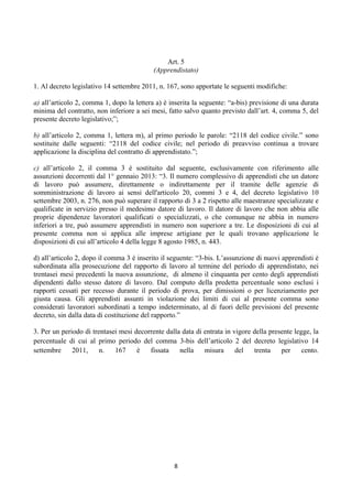 Art. 5
                                           (Apprendistato)

1. Al decreto legislativo 14 settembre 2011, n. 167, sono apportate le seguenti modifiche:

a) all’articolo 2, comma 1, dopo la lettera a) è inserita la seguente: “a-bis) previsione di una durata
minima del contratto, non inferiore a sei mesi, fatto salvo quanto previsto dall’art. 4, comma 5, del
presente decreto legislativo;”;

b) all’articolo 2, comma 1, lettera m), al primo periodo le parole: “2118 del codice civile.” sono
sostituite dalle seguenti: “2118 del codice civile; nel periodo di preavviso continua a trovare
applicazione la disciplina del contratto di apprendistato.”;

c) all’articolo 2, il comma 3 è sostituito dal seguente, esclusivamente con riferimento alle
assunzioni decorrenti dal 1° gennaio 2013: “3. Il numero complessivo di apprendisti che un datore
di lavoro può assumere, direttamente o indirettamente per il tramite delle agenzie di
somministrazione di lavoro ai sensi dell'articolo 20, commi 3 e 4, del decreto legislativo 10
settembre 2003, n. 276, non può superare il rapporto di 3 a 2 rispetto alle maestranze specializzate e
qualificate in servizio presso il medesimo datore di lavoro. Il datore di lavoro che non abbia alle
proprie dipendenze lavoratori qualificati o specializzati, o che comunque ne abbia in numero
inferiori a tre, può assumere apprendisti in numero non superiore a tre. Le disposizioni di cui al
presente comma non si applica alle imprese artigiane per le quali trovano applicazione le
disposizioni di cui all’articolo 4 della legge 8 agosto 1985, n. 443.

d) all’articolo 2, dopo il comma 3 è inserito il seguente: “3-bis. L’assunzione di nuovi apprendisti è
subordinata alla prosecuzione del rapporto di lavoro al termine del periodo di apprendistato, nei
trentasei mesi precedenti la nuova assunzione, di almeno il cinquanta per cento degli apprendisti
dipendenti dallo stesso datore di lavoro. Dal computo della predetta percentuale sono esclusi i
rapporti cessati per recesso durante il periodo di prova, per dimissioni o per licenziamento per
giusta causa. Gli apprendisti assunti in violazione dei limiti di cui al presente comma sono
considerati lavoratori subordinati a tempo indeterminato, al di fuori delle previsioni del presente
decreto, sin dalla data di costituzione del rapporto.”

3. Per un periodo di trentasei mesi decorrente dalla data di entrata in vigore della presente legge, la
percentuale di cui al primo periodo del comma 3-bis dell’articolo 2 del decreto legislativo 14
settembre     2011,     n.   167     è   fissata    nella    misura      del   trenta    per     cento.




                                                  8 
 
 