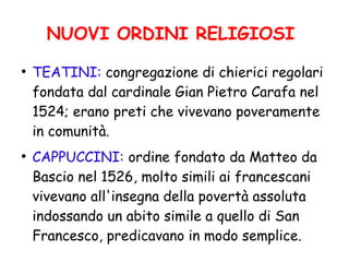 NUOVI ORDINI RELIGIOSI
●
TEATINI: congregazione di chierici regolari
fondata dal cardinale Gian Pietro Carafa nel
1524; erano preti che vivevano poveramente
in comunità.
●
CAPPUCCINI: ordine fondato da Matteo da
Bascio nel 1526, molto simili ai francescani
vivevano all'insegna della povertà assoluta
indossando un abito simile a quello di San
Francesco, predicavano in modo semplice.
 