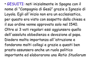 ●
GESUITI: nati inizialmente in Spagna con il
nome di “Compagnia di Gesù” grazie a Ignazio di
Loyola. Egli all'inizio non era un ecclesiastico,
per questo era visto con sospetto dalla chiesa e
il suo ordine venne approvato solo nel 1540.
Oltre ai 3 voti regolari essi aggiunsero quello
dell'assoluta obbedienza e devozione al papa.
Diedero molta importanza all'istruzione e
fondarono molti collegi e grazie a questi ben
presto assunsero anche un ruolo politico
importante ed elaborarono una Ratio Studiorum
 