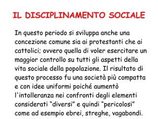 IL DISCIPLINAMENTO SOCIALE
In questo periodo si sviluppa anche una
concezione comune sia ai protestanti che ai
cattolici; ovvero quella di voler esercitare un
maggior controllo su tutti gli aspetti della
vita sociale della popolazione. Il risultato di
questo processo fu una società più compatta
e con idee uniformi poiché aumentò
l'intolleranza nei confronti degli elementi
considerati “diversi” e quindi “pericolosi”
come ad esempio ebrei, streghe, vagabondi.
 