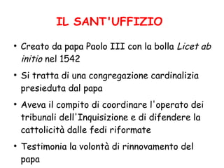 IL SANT'UFFIZIO
●
Creato da papa Paolo III con la bolla Licet ab
initio nel 1542
●
Si tratta di una congregazione cardinalizia
presieduta dal papa
●
Aveva il compito di coordinare l'operato dei
tribunali dell'Inquisizione e di difendere la
cattolicità dalle fedi riformate
●
Testimonia la volontà di rinnovamento del
papa
 