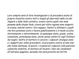 Loro compito sarà di fare investigazioni e di procedere anche di
propria iniziativa contro tutti e singoli gli aberranti dalla via del
Signore e dalla fede cattolica, ovvero contro quelli che male
pensano della stessa fede, ovvero per altra ragione sono sospetti
di eresia, nonché contro i loro seguaci, fautori e difensori o quelli
che loro prestano aiuto e favore pubblicamente o in modo occulto,
direttamente o indirettamente, di qualunque stato, grado, ordine,
condizione, preminenza siano, anche senza conferire cogli Ordinari
dei luoghi; inoltre di mettere in carcere i colpevoli chiunque siano
e i sospetti per indizi precedenti, di procedere contro di essi sino
alla finale sentenza, di punire i riconosciuti colpevoli colle punizioni
canoniche stabilite, di mettere all'incanto i beni dei condannati
all'estremo supplizio, secondo che sarà previsto nel diritto.
 