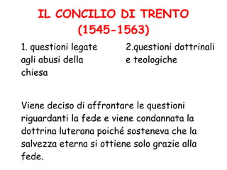 IL CONCILIO DI TRENTO
(1545-1563)
1. questioni legate
agli abusi della
chiesa
2.questioni dottrinali
e teologiche
Viene deciso di affrontare le questioni
riguardanti la fede e viene condannata la
dottrina luterana poiché sosteneva che la
salvezza eterna si ottiene solo grazie alla
fede.
 