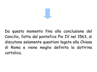 Da questo momento fino alla conclusione del
Concilio, fatta dal pontefice Pio IV nel 1563, si
discutono solamente questioni legate alla Chiesa
di Roma e viene meglio definita la dottrina
cattolica.
 