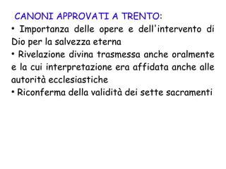 CANONI APPROVATI A TRENTO:
●
Importanza delle opere e dell'intervento di
Dio per la salvezza eterna
●
Rivelazione divina trasmessa anche oralmente
e la cui interpretazione era affidata anche alle
autorità ecclesiastiche
●
Riconferma della validità dei sette sacramenti
 