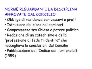 NORME RIGUARDANTI LA DISCIPLINA
APPROVATE DAL CONCILIO:
●
Obbligo di residenza per vescovi e preti
●
Istruzione del clero nei seminari
●
Compromesso tra Chiesa e potere politico
●
Redazione di un catechismo e della
“professione di fede tridentina” che
raccoglieva le conclusioni del Concilio
●
Pubblicazione dell'Indice dei libri proibiti
(1559)
 