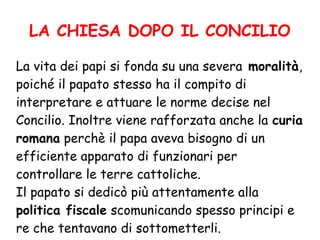LA CHIESA DOPO IL CONCILIO
La vita dei papi si fonda su una severa moralità,
poiché il papato stesso ha il compito di
interpretare e attuare le norme decise nel
Concilio. Inoltre viene rafforzata anche la curia
romana perchè il papa aveva bisogno di un
efficiente apparato di funzionari per
controllare le terre cattoliche.
Il papato si dedicò più attentamente alla
politica fiscale scomunicando spesso principi e
re che tentavano di sottometterli.
 