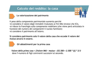 Calcolo del reddito: la casa
La valorizzazione del patrimonio
Il peso della componente patrimoniale aumenta perché
•si considera il valore degli immobili rivalutato ai fini IMU (invece che ICI),
•si riduce la franchigia sulla componente mobiliare (che viene però articolata in
funzione del numero dei componenti il nucleo familiare)
•si considera il patrimonio all’estero.
Si considera patrimonio solo il valore della casa che eccede il valore del
mutuo ancora in essere.
Gli abbattimenti per la prima casa
Valore della prima casa = [Valore IMU – mutuo – (52.500 + 2.500 * f)] * 2/3
dove f=numero di figli conviventi successivi al secondo.

 