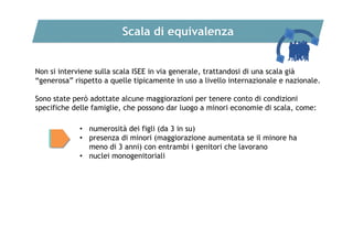 Scala di equivalenza
Non si interviene sulla scala ISEE in via generale, trattandosi di una scala già
“generosa” rispetto a quelle tipicamente in uso a livello internazionale e nazionale.
Sono state però adottate alcune maggiorazioni per tenere conto di condizioni
specifiche delle famiglie, che possono dar luogo a minori economie di scala, come:
• numerosità dei figli (da 3 in su)
• presenza di minori (maggiorazione aumentata se il minore ha
meno di 3 anni) con entrambi i genitori che lavorano
• nuclei monogenitoriali

 