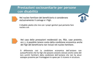 Prestazioni sociosanitarie per persone
con disabilità
Nel nucleo familiare del beneficiario si considerano
esclusivamente il coniuge e i figli.
Il disabile adulto che vive con i propri genitori può pertanto fare
nucleo a sé.

Nel caso delle prestazioni residenziali (es. RSA, case protette,
ecc.), è possibile tenere conto della condizione economica anche
dei figli del beneficiario non inclusi nel nucleo familiare.
Si differenzia così la condizione economica dell’anziano non
autosufficiente che ha figli che possono aiutarlo (tenuto anche conto dei
loro carichi familiari) dalla condizione dell’anziano che non ha alcun
sostegno prossimo per fronteggiare le spese per il ricovero in struttura.

 