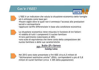 Cos’è l’ISEE?
L’ISEE è un indicatore che valuta la situazione economica delle famiglie
ed è utilizzato come base per:
•fissare soglie oltre le quali non è ammesso l’accesso alle prestazioni
sociali e sociosanitarie
•applicare tariffe differenziate in base alla condizione economica
La situazione economica viene misurata in funzione di tre fattori:
•il reddito di tutti i componenti il nucleo familiare
•Il loro patrimonio (valorizzato al 20%)
•una scala di equivalenza che tiene conto della composizione del
nucleo familiare e delle sue caratteristiche

Nel 2012 sono state presentate a fini ISEE circa 6,5 milioni di
“dichiarazioni sostitutive uniche” (DSU), corrispondenti a più di 5,8
milioni di nuclei familiari (circa il 30% della popolazione)

 