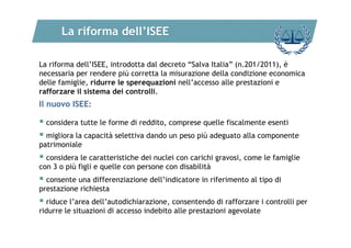 La riforma dell’ISEE
La riforma dell’ISEE, introdotta dal decreto “Salva Italia” (n.201/2011), è
necessaria per rendere più corretta la misurazione della condizione economica
delle famiglie, ridurre le sperequazioni nell’accesso alle prestazioni e
rafforzare il sistema dei controlli.

Il nuovo ISEE:

 considera tutte le forme di reddito, comprese quelle fiscalmente esenti
 migliora la capacità selettiva dando un peso più adeguato alla componente
patrimoniale

 considera le caratteristiche dei nuclei con carichi gravosi, come le famiglie
con 3 o più figli e quelle con persone con disabilità

 consente una differenziazione dell’indicatore in riferimento al tipo di
prestazione richiesta

 riduce l’area dell’autodichiarazione, consentendo di rafforzare i controlli per
ridurre le situazioni di accesso indebito alle prestazioni agevolate

 