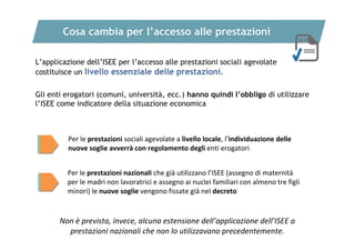 Cosa cambia per l’accesso alle prestazioni
L’applicazione dell’ISEE per l’accesso alle prestazioni sociali agevolate
costituisce un livello essenziale delle prestazioni.
Gli enti erogatori (comuni, università, ecc.) hanno quindi l’obbligo di utilizzare
l’ISEE come indicatore della situazione economica

Per le prestazioni sociali agevolate a livello locale, l’individuazione delle 
nuove soglie avverrà con regolamento degli enti erogatori
Per le prestazioni nazionali che già utilizzano l’ISEE (assegno di maternità
per le madri non lavoratrici e assegno ai nuclei familiari con almeno tre figli 
minori) le nuove soglie vengono fissate già nel decreto

Non è prevista, invece, alcuna estensione dell’applicazione dell’ISEE a 
prestazioni nazionali che non lo utilizzavano precedentemente.

 