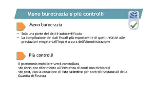 Meno burocrazia e più controlli
Meno burocrazia
• Solo una parte dei dati è autocertificata
• La compilazione dei dati fiscali più importanti e di quelli relativi alle
prestazioni erogate dall’Inps è a cura dell’Amministrazione

Più controlli
Il patrimonio mobiliare verrà controllato
•ex ante, con riferimento all’esistenza di conti non dichiarati
•ex post, con la creazione di liste selettive per controlli sostanziali della
Guardia di Finanza

 