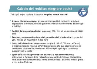 Calcolo del reddito: maggiore equità
Dalla più ampia nozione di reddito,vengono invece sottratti:



Assegni di mantenimento: gli assegni corrisposti al coniuge in seguito a
separazione o divorzio, nonché quelli destinati al mantenimento del coniuge
e dei figli



Redditi da lavoro dipendente: quota del 20%, fino ad un massimo di 3.000
euro



Pensioni, trattamenti assistenziali, previdenziali e indennitari: quota del
20%, fino ad un massimo di 1.000 euro



Costo dell’abitazione: viene aumentato (da 5.165 a 7.000 euro all’anno)
l’importo massimo relativo all’affitto registrato che può essere portato in
deduzione. Ulteriore incremento di 500 euro per ogni figlio convivente
successivo al secondo



Spese effettuate da persone con disabilità o non autosufficienti:
sottrazioni in funzione della riclassificazione delle definizioni di disabilità,
invalidità e non autosufficienza in tre distinte classi: disabilità media, grave
e non autosufficienza

 