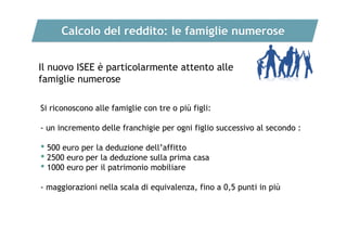 Calcolo del reddito: le famiglie numerose
Il nuovo ISEE è particolarmente attento alle
famiglie numerose
Si riconoscono alle famiglie con tre o più figli:
- un incremento delle franchigie per ogni figlio successivo al secondo :

• 500 euro per la deduzione dell’affitto
• 2500 euro per la deduzione sulla prima casa
• 1000 euro per il patrimonio mobiliare
- maggiorazioni nella scala di equivalenza, fino a 0,5 punti in più

 