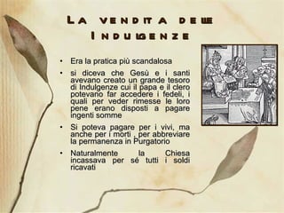 La vendita delle Indulgenze Era la pratica più scandalosa si diceva che Gesù e i santi avevano creato un grande tesoro di Indulgenze cui il papa e il clero potevano far accedere i fedeli, i quali per veder rimesse le loro pene erano disposti a pagare ingenti somme  Si poteva pagare per i vivi, ma anche per i morti , per abbreviare la permanenza in Purgatorio  Naturalmente la Chiesa incassava per sé tutti i soldi ricavati 