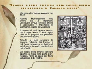 “ Quando il soldo tintinna nella cassa, l’anima del defunto in Paradiso passa” Un caso clamoroso avvenne nel 1515 Alberto Hohenzollern, che aveva già 2 importanti vescovadi aveva chiesto anche il vescovado + importante di Germania, quello di Magonza Il cumulo di cariche era vietato, ma il papa Leone X fece capire che se si pagava era possibile chiudere un occhio Alberto si fece prestare la somma richiesta dai Fugger e col Papa organizzò un bando di indulgenze in modo da rientrare dal prestito Gli introiti delle offerte vennero spartite a metà: una parte per i Fugger, l'altra al papa per finire la basilica di S. Pietro. 