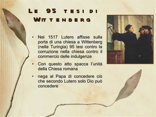 Le 95 tesi di Wittenberg Nel 1517 Lutero affisse sulla porta di una chiesa a Wittenberg (nella Turingia) 95 tesi contro la corruzione nella chiesa contro il commercio delle indulgenze  Con questo atto spacca l’unità della Chiesa romana nega al Papa di concedere ciò che secondo Lutero solo Dio può concedere  