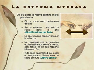 La dottrina luterana Da qui parte la nuova dottrina molto pessimista: Dio e uomo sono nettamente distanti Per la salvezza conta solo la Fede, dono di Dio ( Giustificazione per fede ) Le opere buone non servono per la salvezza Ne consegue che la gerarchia ecclesiastica non serve a niente, ogni fedele ha un suo rapporto intimo con Dio Tutti sono sacerdoti di se stessi e interpretano liberamente le sacre scritture ( Libero esame ) 