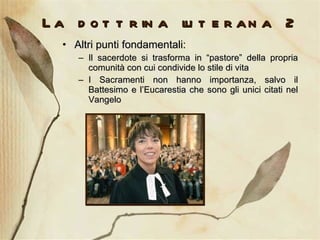 La dottrina luterana 2 Altri punti fondamentali: Il sacerdote si trasforma in “pastore” della propria comunità con cui condivide lo stile di vita I Sacramenti non hanno importanza, salvo il Battesimo e l’Eucarestia che sono gli unici citati nel Vangelo 