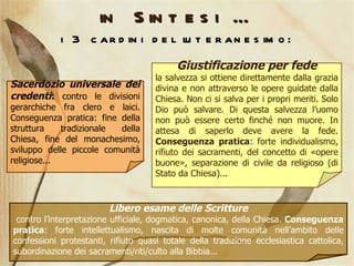 in Sintesi … i 3 cardini del luteranesimo: Giustificazione per fede la salvezza si ottiene direttamente dalla grazia divina e non attraverso le opere guidate dalla Chiesa. Non ci si salva per i propri meriti. Solo Dio può salvare. Di questa salvezza l’uomo non può essere certo finché non muore. In attesa di saperlo deve avere la fede.  Conseguenza pratica : forte individualismo, rifiuto dei sacramenti, del concetto di «opere buone», separazione di civile da religioso (di Stato da Chiesa)...  Libero esame delle Scritture contro l’interpretazione ufficiale, dogmatica, canonica, della Chiesa.  Conseguenza pratica : forte intellettualismo, nascita di molte comunità nell’ambito delle confessioni protestanti, rifiuto quasi totale della tradizione ecclesiastica cattolica, subordinazione dei sacramenti/riti/culto alla Bibbia... Sacerdozio universale dei credenti :  contro le divisioni gerarchiche fra clero e laici. Conseguenza pratica: fine della struttura tradizionale della Chiesa, fine del monachesimo, sviluppo delle piccole comunità religiose... 