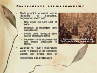 Conseguenze del luteranesimo Molti principi tedeschi, come l’Elettore di Sassonia, seguirono Lutero per: Non dover più dare soldi al papa Ribellarsi all’Imperatore (che era cattolico) Invidia della ricchezza della chiesa cattolica tedesca Impedire che le ricchezze dei loro sudditi andassero a Roma Quando nel 1521 l’Imperatore Carlo V decise di far arrestare Lutero per eresia loro lo impedirono e lo protessero     Lutero, al centro, discute le sue "Tesi" con Carlo V, a destra sul trono  