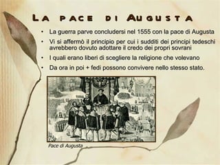 La pace di Augusta La guerra parve concludersi nel 1555 con la pace di Augusta Vi si affermò il principio per cui i sudditi dei principi tedeschi avrebbero dovuto adottare il credo dei propri sovrani  I quali erano liberi di scegliere la religione che volevano Da ora in poi + fedi possono convivere nello stesso stato.  Pace di Augusta 
