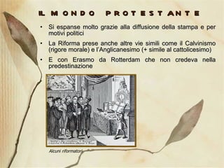 il mondo protestante Si espanse molto grazie alla diffusione della stampa e per motivi politici La Riforma prese anche altre vie simili come il Calvinismo (rigore morale) e l’Anglicanesimo (+ simile al cattolicesimo) E con Erasmo da Rotterdam che non credeva nella predestinazione Alcuni riformatori 