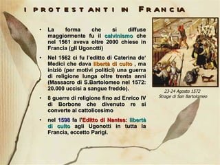 i protestanti in Francia La forma che si diffuse maggiormente fu il  calvinismo  che nel 1561 aveva oltre 2000 chiese in Francia (gli Ugonotti)  Nel 1562 ci fu l’editto di Caterina de‘ Medici che dava  libertà di culto  , ma iniziò (per motivi politici) una guerra di religione lunga oltre trenta anni (Massacro di S.Bartolomeo nel 1572: 20.000 uccisi a sangue freddo). 8 guerre di religione fino ad Enrico IV di Borbone che divenuto re si converte al cattolicesimo nel  1598  fa l' Editto di Nantes :  libertà di culto  agli Ugonotti in tutta la Francia, eccetto Parigi. 23-24 Agosto 1572  Strage di San Bartolomeo 