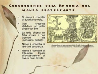 Conseguenze della Riforma nel mondo protestante Si perde il concetto di autorità centrale. Ogni credente stabilisce un patto diretto con Dio. La fede diventa un fatto privato e non dipende da imposizioni dall’alto. Nasce il concetto di libertà di coscienza. Nasce il concetto di tolleranza legato all’accet-tazione di diversi punti di vista. Stampa allegorica rappresentante il trionfo della rivoluzione luterana: a sinistra la comunione protestante, a destra il clero cattolico all'inferno 